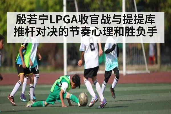 殷若宁LPGA收官战与提提库推杆对决的节奏心理和胜负手
