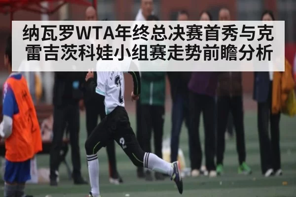 纳瓦罗WTA年终总决赛首秀与克雷吉茨科娃小组赛走势前瞻分析