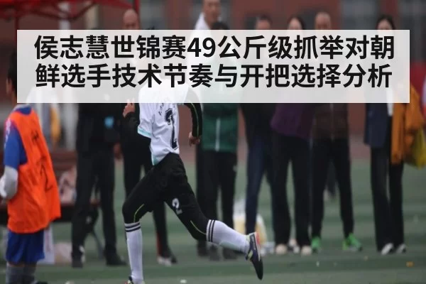 侯志慧世锦赛49公斤级抓举对朝鲜选手技术节奏与开把选择分析